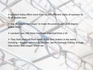  Lenskart today offers more than 10,000 different styles of eyewear to
fit all pocket sizes
 Use of ‘robotic technique’ to make the product with 0.00 degree
power error
 Lenskart uses 100 latest machines imported from a US
 They hold products from some of the best makers in the world,
including – Rayban, Johnson & Johnson, Sprint, Fastrack, Oakley, Vintage,
Ciba Vision, and Cooper Vision etc.
 