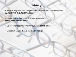 History
 Peyush, engineer plus IIM graduate, setup his first company called
‘VALYOO TECHNOLOGIES’ in 2008
 Under Valyoo, launch of first business portal –
‘SEARCHMYCAMPUS.COM’
 US based shopping portal for eyewear ‘FLYRR.COM’
 Launch of Lenskart.com for Indian market
 
