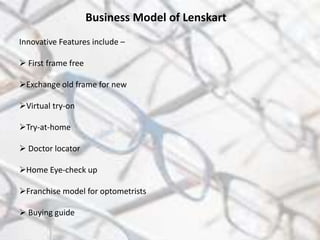 Business Model of Lenskart
Innovative Features include –
 First frame free
Exchange old frame for new
Virtual try-on
Try-at-home
 Doctor locator
Home Eye-check up
Franchise model for optometrists
 Buying guide
 