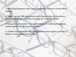  Multi-brand eyewear seller has also expanded its reach via the offline
medium
 Today, has over 100 stores across more than 66 cities in the country
with delivery in over 100 cities, including tier 2 and tier 3 cities
 Uniqueness of Lenskart – No segmentation i.e. it does not target any
market segment or age group in specific
 Lenskart has partnered with a range of third party logistics partners to
deliver in various cities across India
 