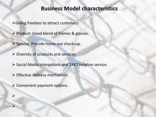 Giving freebies to attract customers.
 Product: Good blend of frames & glasses.
 Service: Provide home eye check-up.
 Diversity of products and services.
 Social Media interactions and 24X7 helpline service.
 Effective delivery mechanism.
 Convenient payment options.


Business Model characteristics
 