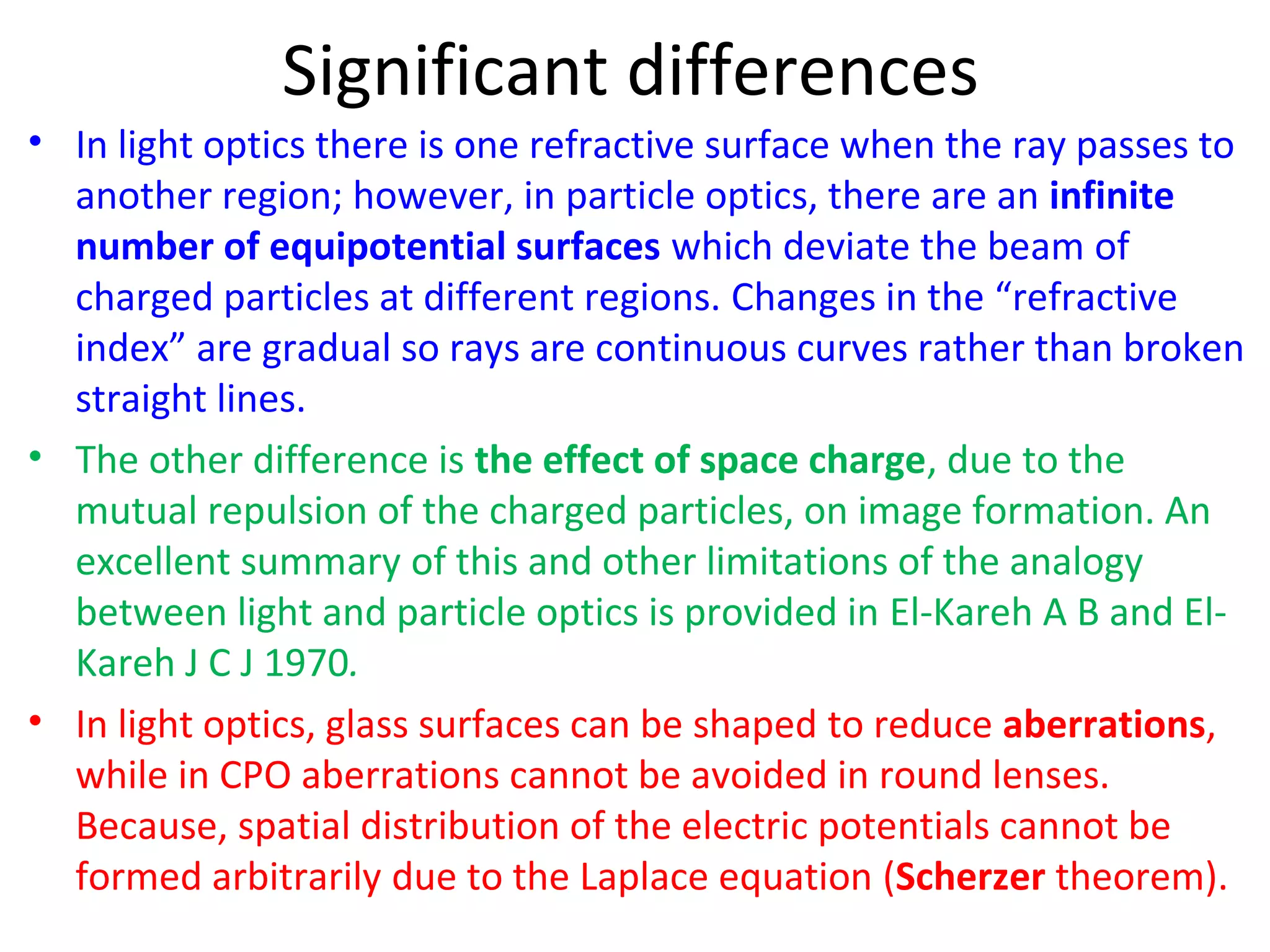 Significant differences
• In light optics there is one refractive surface when the ray passes to
another region; however, in particle optics, there are an infinite
number of equipotential surfaces which deviate the beam of
charged particles at different regions. Changes in the “refractive
index” are gradual so rays are continuous curves rather than broken
straight lines.
• The other difference is the effect of space charge, due to the
mutual repulsion of the charged particles, on image formation. An
excellent summary of this and other limitations of the analogy
between light and particle optics is provided in El-Kareh A B and El-
Kareh J C J 1970.
• In light optics, glass surfaces can be shaped to reduce aberrations,
while in CPO aberrations cannot be avoided in round lenses.
Because, spatial distribution of the electric potentials cannot be
formed arbitrarily due to the Laplace equation (Scherzer theorem).
 