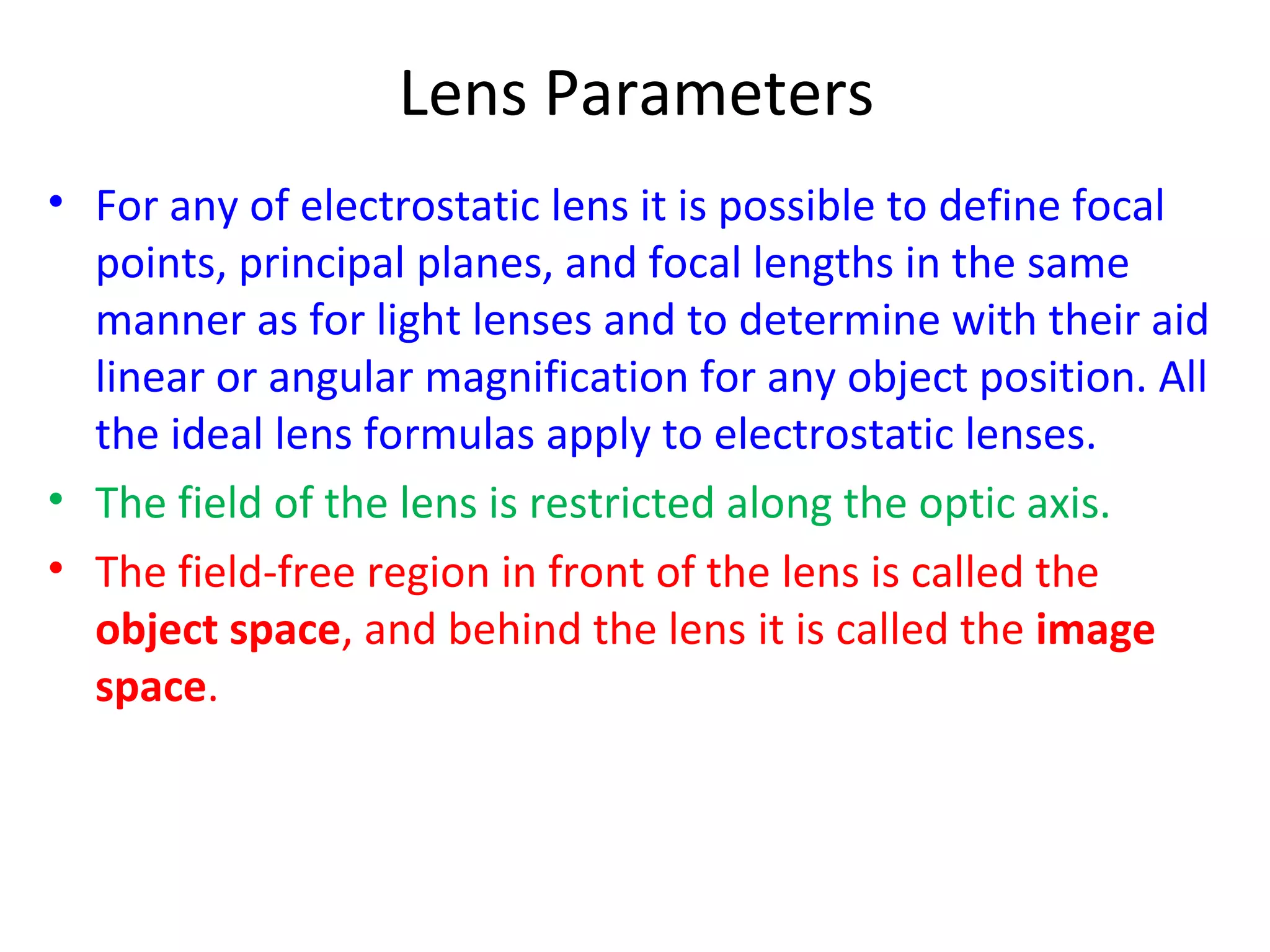 Lens Parameters
• For any of electrostatic lens it is possible to define focal
points, principal planes, and focal lengths in the same
manner as for light lenses and to determine with their aid
linear or angular magnification for any object position. All
the ideal lens formulas apply to electrostatic lenses.
• The field of the lens is restricted along the optic axis.
• The field-free region in front of the lens is called the
object space, and behind the lens it is called the image
space.
 