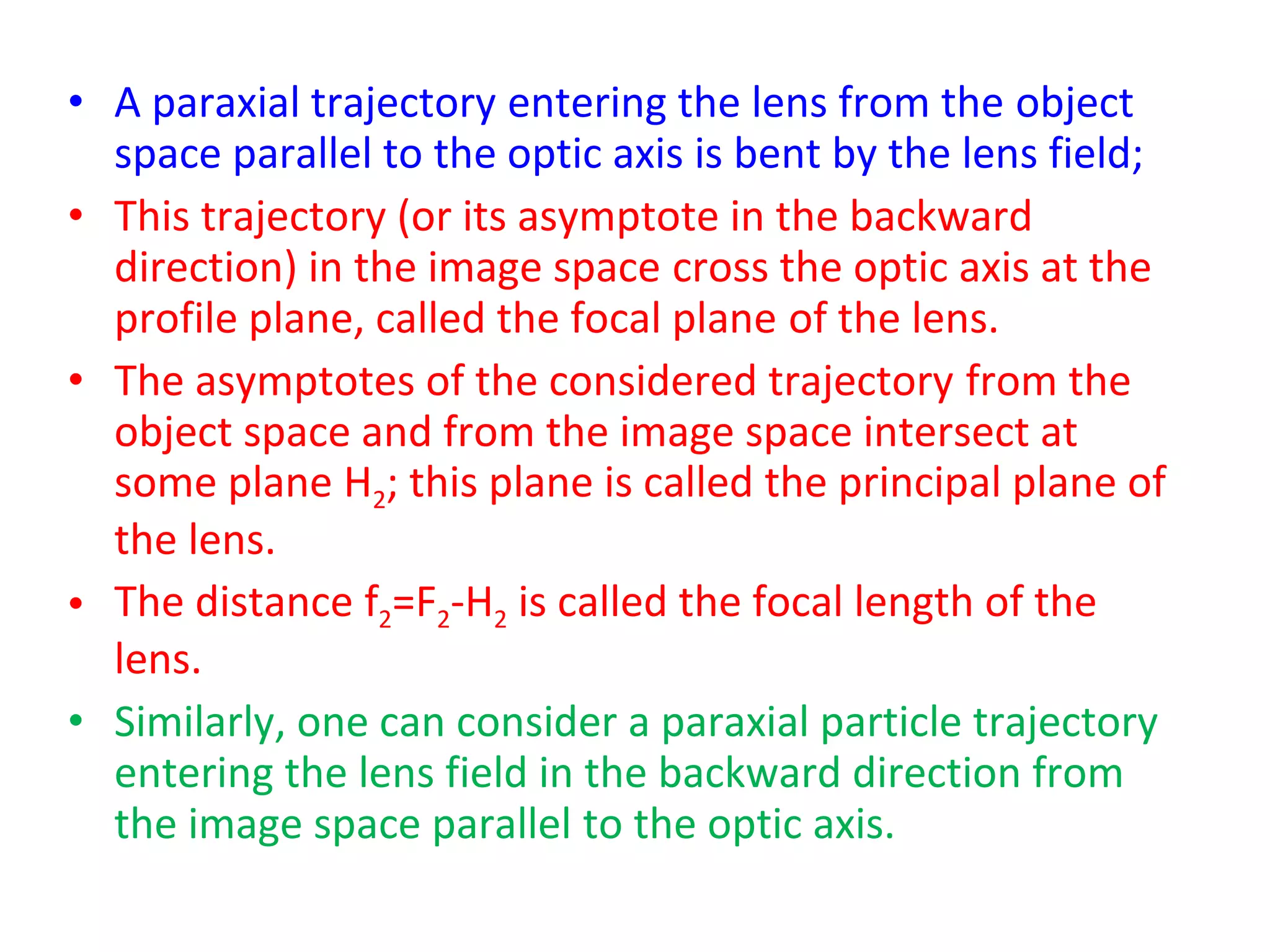 • A paraxial trajectory entering the lens from the object
space parallel to the optic axis is bent by the lens field;
• This trajectory (or its asymptote in the backward
direction) in the image space cross the optic axis at the
profile plane, called the focal plane of the lens.
• The asymptotes of the considered trajectory from the
object space and from the image space intersect at
some plane H2; this plane is called the principal plane of
the lens.
• The distance f2=F2-H2 is called the focal length of the
lens.
• Similarly, one can consider a paraxial particle trajectory
entering the lens field in the backward direction from
the image space parallel to the optic axis.
 