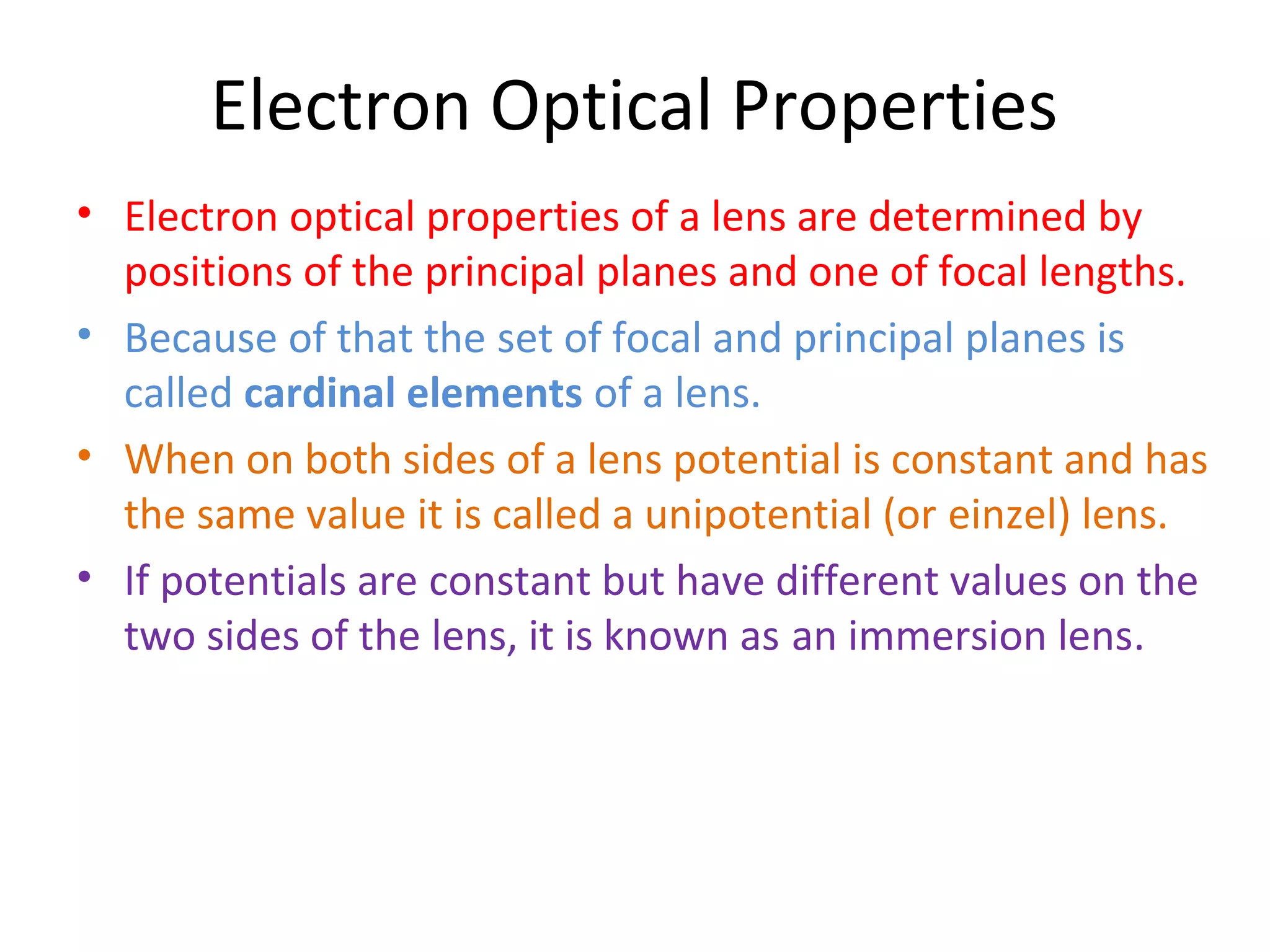 Electron Optical Properties
• Electron optical properties of a lens are determined by
positions of the principal planes and one of focal lengths.
• Because of that the set of focal and principal planes is
called cardinal elements of a lens.
• When on both sides of a lens potential is constant and has
the same value it is called a unipotential (or einzel) lens.
• If potentials are constant but have different values on the
two sides of the lens, it is known as an immersion lens.
 