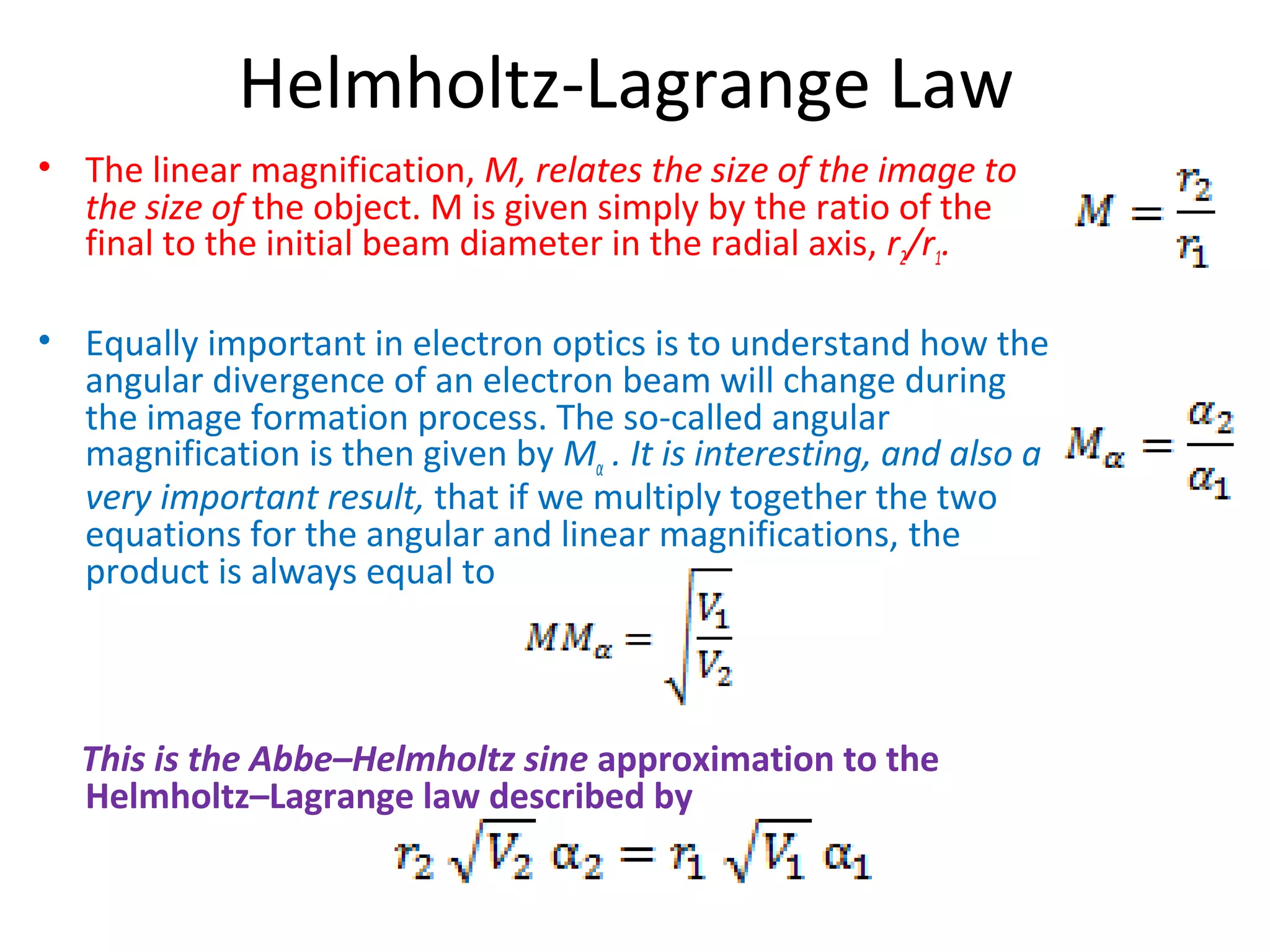 Helmholtz-Lagrange Law
• The linear magnification, M, relates the size of the image to
the size of the object. M is given simply by the ratio of the
final to the initial beam diameter in the radial axis, r2/r1.
• Equally important in electron optics is to understand how the
angular divergence of an electron beam will change during
the image formation process. The so-called angular
magnification is then given by Mα . It is interesting, and also a
very important result, that if we multiply together the two
equations for the angular and linear magnifications, the
product is always equal to
This is the Abbe–Helmholtz sine approximation to the
Helmholtz–Lagrange law described by
 