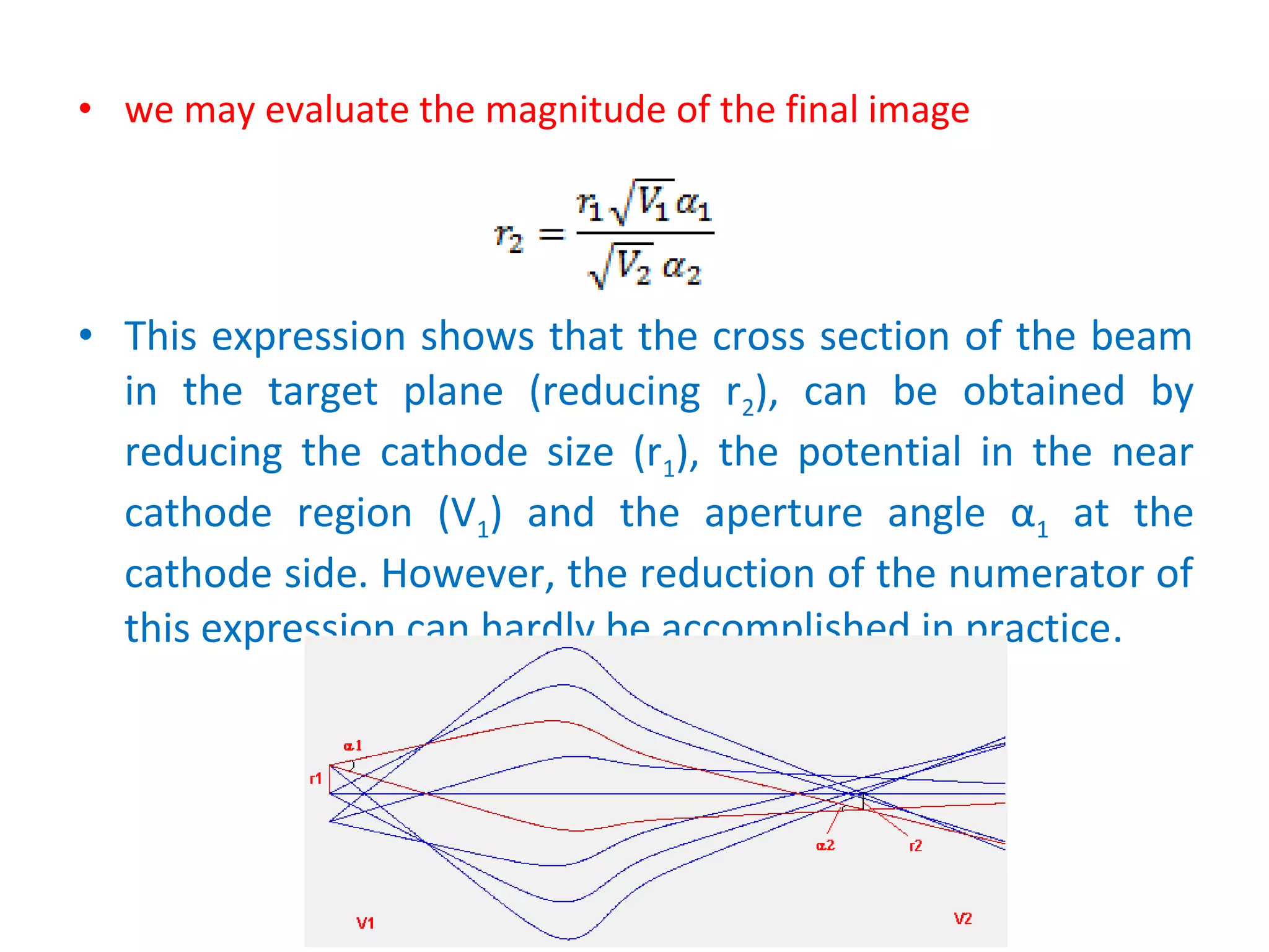 • we may evaluate the magnitude of the final image
• This expression shows that the cross section of the beam
in the target plane (reducing r2), can be obtained by
reducing the cathode size (r1), the potential in the near
cathode region (V1) and the aperture angle α1 at the
cathode side. However, the reduction of the numerator of
this expression can hardly be accomplished in practice.
 