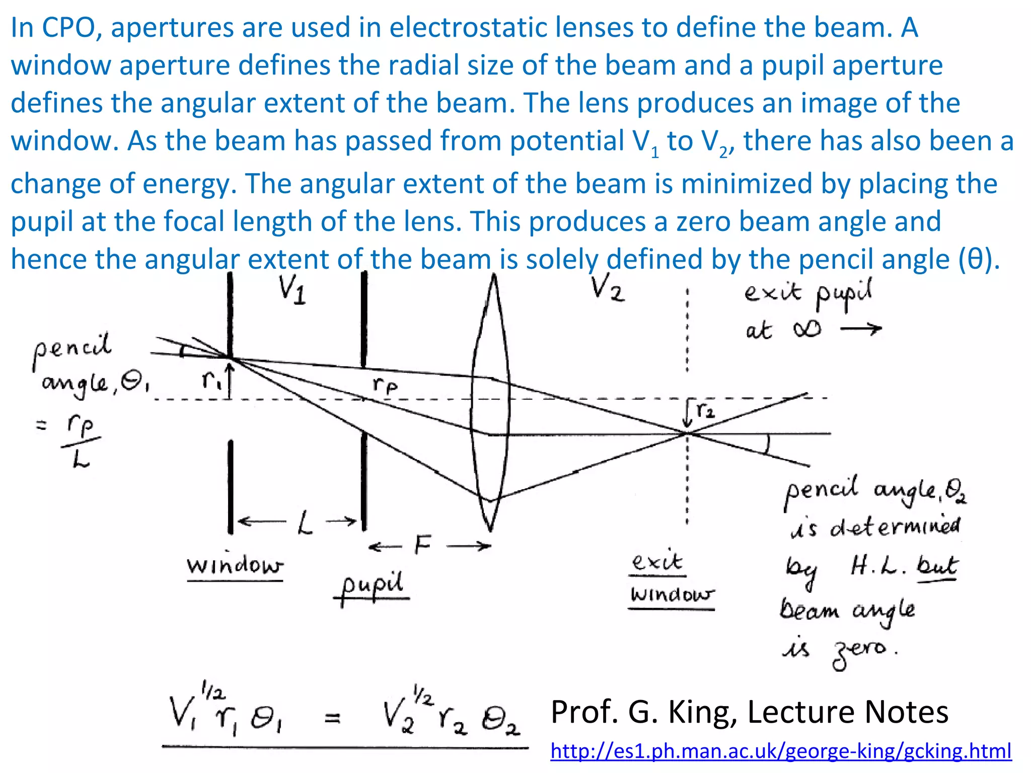 Prof. G. King, Lecture Notes
In CPO, apertures are used in electrostatic lenses to define the beam. A
window aperture defines the radial size of the beam and a pupil aperture
defines the angular extent of the beam. The lens produces an image of the
window. As the beam has passed from potential V1 to V2, there has also been a
change of energy. The angular extent of the beam is minimized by placing the
pupil at the focal length of the lens. This produces a zero beam angle and
hence the angular extent of the beam is solely defined by the pencil angle (θ).
http://es1.ph.man.ac.uk/george-king/gcking.html
 