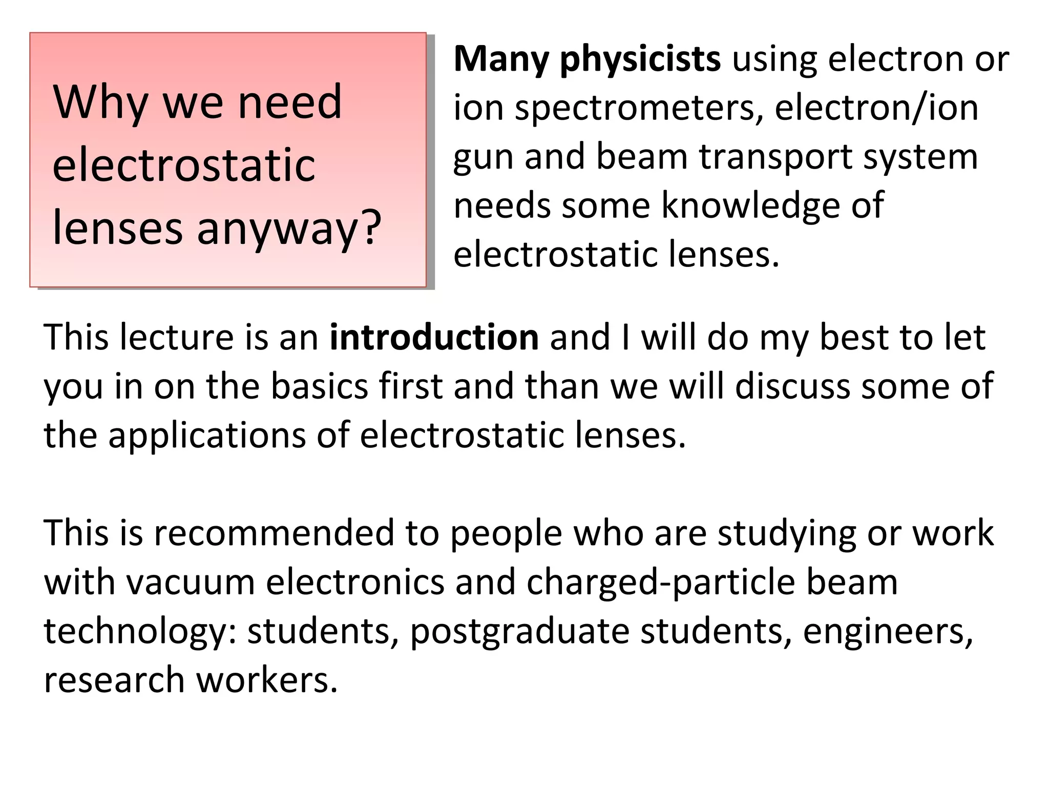 Why we need
electrostatic
lenses anyway?
Many physicists using electron or
ion spectrometers, electron/ion
gun and beam transport system
needs some knowledge of
electrostatic lenses.
This lecture is an introduction and I will do my best to let
you in on the basics first and than we will discuss some of
the applications of electrostatic lenses.
This is recommended to people who are studying or work
with vacuum electronics and charged-particle beam
technology: students, postgraduate students, engineers,
research workers.
 