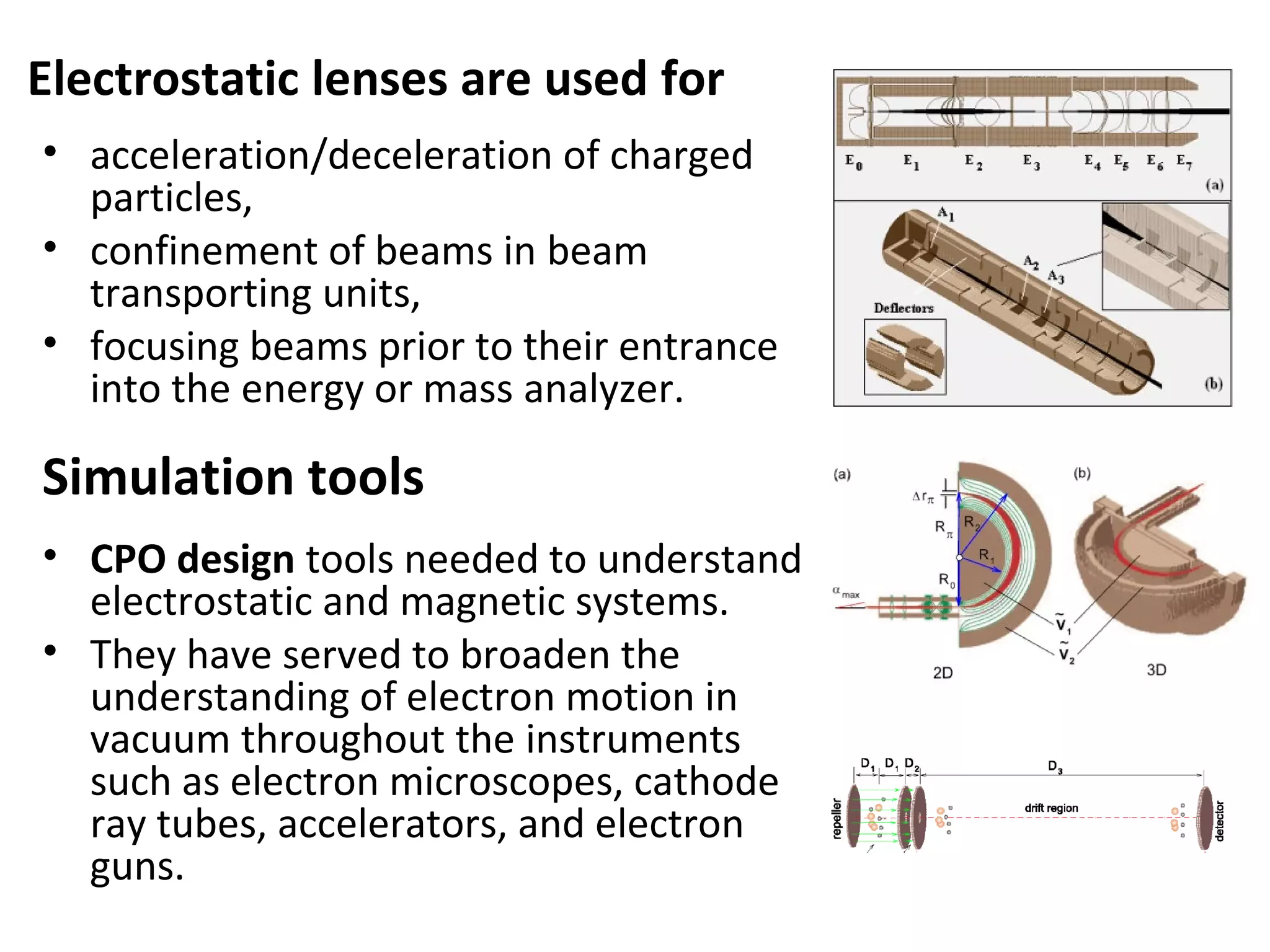 Electrostatic lenses are used for
• acceleration/deceleration of charged
particles,
• confinement of beams in beam
transporting units,
• focusing beams prior to their entrance
into the energy or mass analyzer.
• CPO design tools needed to understand
electrostatic and magnetic systems.
• They have served to broaden the
understanding of electron motion in
vacuum throughout the instruments
such as electron microscopes, cathode
ray tubes, accelerators, and electron
guns.
Simulation tools
 