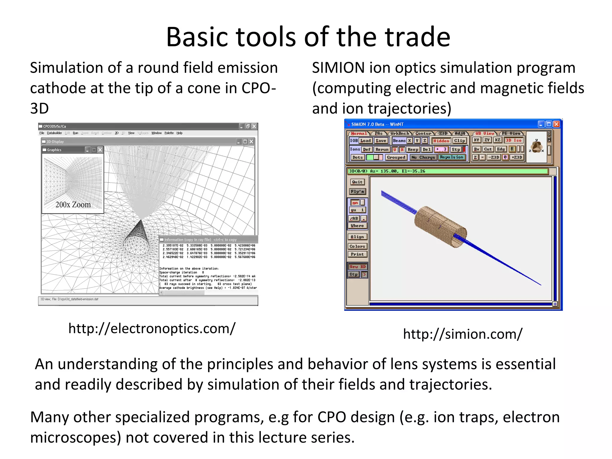 Basic tools of the trade
Many other specialized programs, e.g for CPO design (e.g. ion traps, electron
microscopes) not covered in this lecture series.
SIMION ion optics simulation program
(computing electric and magnetic fields
and ion trajectories)
http://simion.com/
Simulation of a round field emission
cathode at the tip of a cone in CPO-
3D
http://electronoptics.com/
An understanding of the principles and behavior of lens systems is essential
and readily described by simulation of their fields and trajectories.
 