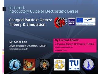 Dr. Omer Sise
Afyon Kocatepe University, TURKEY
omersise@aku.edu.tr
Lecture 1.
Introductory Guide to Electrostatic Lenses
Charged Particle Optics:
Theory & Simulation
My Current Adress:
Suleyman Demirel University, TURKEY
omersise@sdu.edu.tr
omersise.com
 
