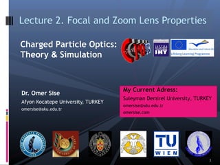 Dr. Omer Sise
Afyon Kocatepe University, TURKEY
omersise@aku.edu.tr
Lecture 2. Focal and Zoom Lens Properties
Charged Particle Optics:
Theory & Simulation
1
My Current Adress:
Suleyman Demirel University, TURKEY
omersise@sdu.edu.tr
omersise.com
 