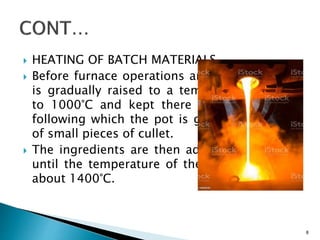  HEATING OF BATCH MATERIALS
 Before furnace operations are begun, the pot
is gradually raised to a temperature of 800°
to 1000°C and kept there for 3 to 5 days,
following which the pot is glazed by the use
of small pieces of cullet.
 The ingredients are then added, at intervals,
until the temperature of the pot is raised to
about 1400°C.
8
 