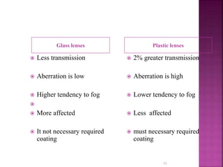 Glass lenses Plastic lenses
 Less transmission
 Aberration is low
 Higher tendency to fog

 More affected
 It not necessary required
coating
 2% greater transmission
 Aberration is high
 Lower tendency to fog
 Less affected
 must necessary required
coating
11
 