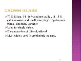  70 % Silica , 14- 16 % sodium oxide , 11-13 %
calcium oxide and small percentage of potassium ,
borax , antimony , arsenic
 Used for single vision.
 Distant portion of bifocal, trifocal.
 Most widely used in ophthalmic industry.
16
 