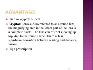  Used in kryptok bifocal
 Kryptok Lenses. Also referred to as a round lens,
the magnifying area in the lower part of the lens is
a complete circle. The lens can restrict viewing up
top, due to the round shape. There is less
significant transition between reading and distance
vision.
 High prescription
24
 