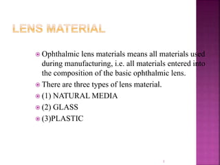  Ophthalmic lens materials means all materials used
during manufacturing, i.e. all materials entered into
the composition of the basic ophthalmic lens.
 There are three types of lens material.
 (1) NATURAL MEDIA
 (2) GLASS
 (3)PLASTIC
3
 