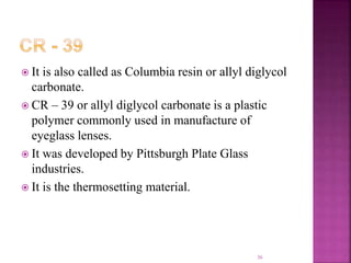  It is also called as Columbia resin or allyl diglycol
carbonate.
 CR – 39 or allyl diglycol carbonate is a plastic
polymer commonly used in manufacture of
eyeglass lenses.
 It was developed by Pittsburgh Plate Glass
industries.
 It is the thermosetting material.
36
 