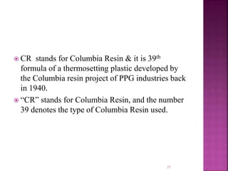  CR stands for Columbia Resin & it is 39th
formula of a thermosetting plastic developed by
the Columbia resin project of PPG industries back
in 1940.
 “CR” stands for Columbia Resin, and the number
39 denotes the type of Columbia Resin used.
37
 