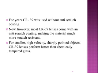  For years CR- 39 was used without anti scratch
coating.
 Now, however, most CR-39 lenses come with an
anti scratch coating, making the material much
more scratch resistant.
 For smaller, high velocity, sharply pointed objects,
CR-39 lenses perform better than chemically
tempered glass.
38
 