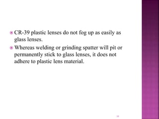  CR-39 plastic lenses do not fog up as easily as
glass lenses.
 Whereas welding or grinding spatter will pit or
permanently stick to glass lenses, it does not
adhere to plastic lens material.
39
 