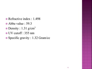  Refractive index : 1.498
 Abbe value : 59.3
 Density : 1.31 g/cm3
 UV cutoff : 355 nm
 Specific gravity : 1.32 Gram/cc
41
 