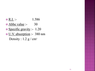  R.I. :- 1.586
 Abbe value :- 30
 Specific gravity :- 1.20
 U.V. absorption :- 380 nm
Density : 1.2 g / cm3
50
 