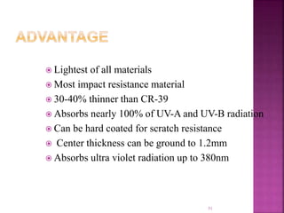  Lightest of all materials
 Most impact resistance material
 30-40% thinner than CR-39
 Absorbs nearly 100% of UV-A and UV-B radiation
 Can be hard coated for scratch resistance
 Center thickness can be ground to 1.2mm
 Absorbs ultra violet radiation up to 380nm
51
 