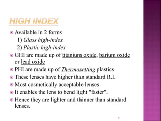  Available in 2 forms
1) Glass high-index
2) Plastic high-index
 GHI are made up of titanium oxide, barium oxide
or lead oxide
 PHI are made up of Thermosetting plastics
 These lenses have higher than standard R.I.
 Most cosmetically acceptable lenses
 It enables the lens to bend light "faster".
 Hence they are lighter and thinner than standard
lenses.
55
 