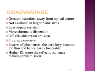  Greater distortions away from optical centre
 Not available in larger blank sizes
 Less impact resistant
 More chromatic dispersion
 Off axis abberation are seen
 Fragile, expensive
 Incases of plus lenses, the periphery become
too thin and hence easily breakable.
 Higher RI, more the reflections, hence
reducing transmission .
60
 