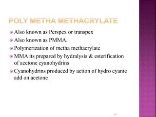  Also known as Perspex or transpex
 Also known as PMMA.
 Polymerization of metha methacrylate
 MMA its prepared by hydralysis & esterification
of acetone cyanohydrins
 Cyanohydrins produced by action of hydro cyanic
add on acetone
61
 