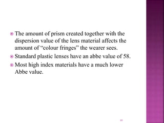  The amount of prism created together with the
dispersion value of the lens material affects the
amount of “colour fringes” the wearer sees.
 Standard plastic lenses have an abbe value of 58.
 Most high index materials have a much lower
Abbe value.
80
 