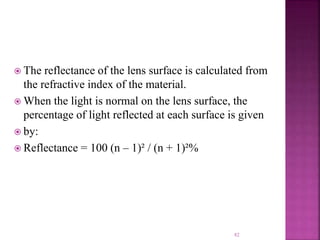  The reflectance of the lens surface is calculated from
the refractive index of the material.
 When the light is normal on the lens surface, the
percentage of light reflected at each surface is given
 by:
 Reflectance = 100 (n – 1)² / (n + 1)²%
82
 