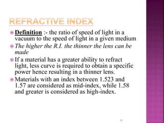  Definition :- the ratio of speed of light in a
vacuum to the speed of light in a given medium
 The higher the R.I. the thinner the lens can be
made
 If a material has a greater ability to refract
light, less curve is required to obtain a specific
power hence resulting in a thinner lens.
 Materials with an index between 1.523 and
1.57 are considered as mid-index, while 1.58
and greater is considered as high-index.
85
 