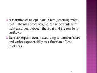  Absorption of an ophthalmic lens generally refers
to its internal absorption, i.e. to the percentage of
light absorbed between the front and the rear lens
surfaces.
 Lens absorption occurs according to Lambert’s law
and varies exponentially as a function of lens
thickness.
88
 