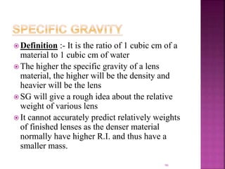  Definition :- It is the ratio of 1 cubic cm of a
material to 1 cubic cm of water
 The higher the specific gravity of a lens
material, the higher will be the density and
heavier will be the lens
 SG will give a rough idea about the relative
weight of various lens
 It cannot accurately predict relatively weights
of finished lenses as the denser material
normally have higher R.I. and thus have a
smaller mass.
90
 