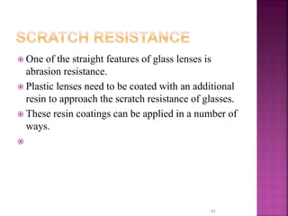  One of the straight features of glass lenses is
abrasion resistance.
 Plastic lenses need to be coated with an additional
resin to approach the scratch resistance of glasses.
 These resin coatings can be applied in a number of
ways.

93
 