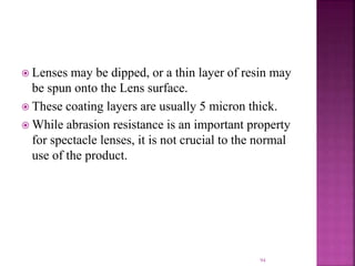  Lenses may be dipped, or a thin layer of resin may
be spun onto the Lens surface.
 These coating layers are usually 5 micron thick.
 While abrasion resistance is an important property
for spectacle lenses, it is not crucial to the normal
use of the product.
94
 