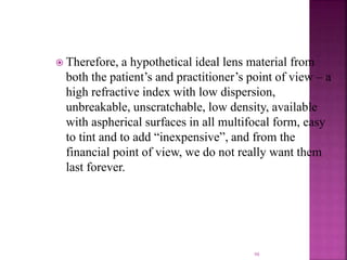  Therefore, a hypothetical ideal lens material from
both the patient’s and practitioner’s point of view – a
high refractive index with low dispersion,
unbreakable, unscratchable, low density, available
with aspherical surfaces in all multifocal form, easy
to tint and to add “inexpensive”, and from the
financial point of view, we do not really want them
last forever.
98
 