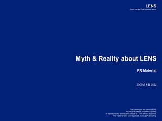LENS Zoom into the real business world Myth & Reality about LENS PR Material 2009년 8월 25일 This is solely for the use of LENS.  No part of it may be circulated, quoted,  or reproduced for distribution outside of LENS without approval.  This material was used by LENS during 20th recruiting. 