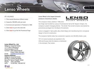 Lenso Wheel is the largest domestic
producer of aluminum wheels.
The company’s history started in 1990 when
Car Image was founded by a group of businessmen led by Mr. Nopporn Virapon, the
company’s present managing director. The wholly Thai-owned company was backed by
promotional privileges from the Board of Investment.
Lenso is engaged in high-quality alloy wheel design and manufacturing from conceptual
design to ﬁnal rim construction.
The company’s facility today has a production capacity over 500,000 wheels a year.
70 % of Lenso’s products are exported to the
USA and Europe while the balance is distributed
in the domestic Thai market.
Section 13
AT A GLANCE
1. Thai owned Aluminum Wheel maker
2. Capacity: 500,000 units per year
3. Commenced operation in Thailand in 1990
4. Click here to go to the web site
5. Click here to go the the Facebook Page
Lenso Wheels
117
Lenso Wheel Co., Ltd.
Wellgrow Industrial Estate
111/1 Moo 9 Bangwua
Chachoengsao 24180
Contact: 	Kate Kalayanakupt 
	 Export Sales Manager
Email:	 kate@lensowheel.com
Factory Address:
Wellgrow Industrial Estate
90 Moo 5, Estate Bangplee
Bang Pli, Samut Prakan 10540 
Phone:	 +66-2 3370050
GPS:	 13.597292, 100.945142
 