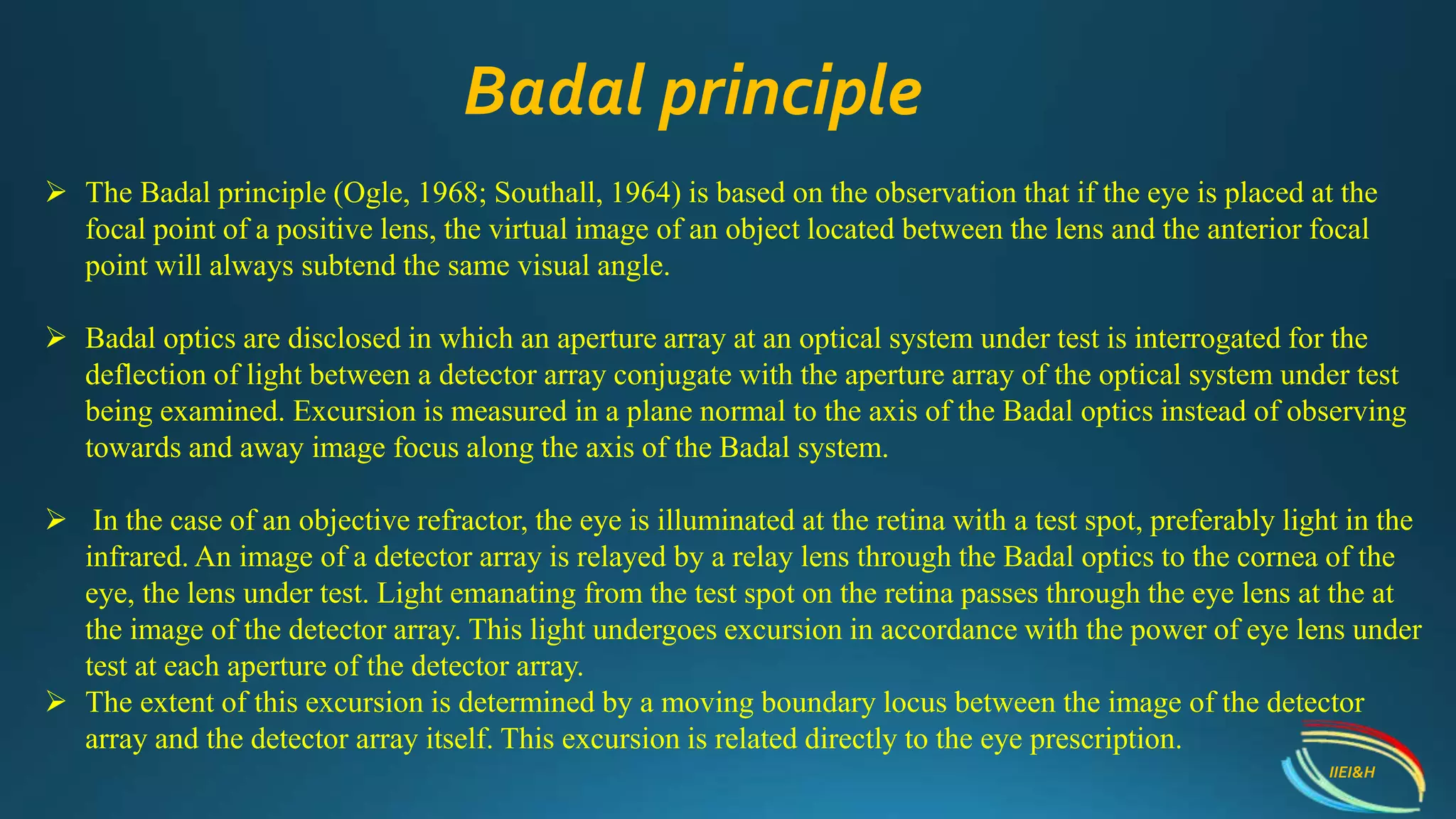  The Badal principle (Ogle, 1968; Southall, 1964) is based on the observation that if the eye is placed at the
focal point of a positive lens, the virtual image of an object located between the lens and the anterior focal
point will always subtend the same visual angle.
 Badal optics are disclosed in which an aperture array at an optical system under test is interrogated for the
deflection of light between a detector array conjugate with the aperture array of the optical system under test
being examined. Excursion is measured in a plane normal to the axis of the Badal optics instead of observing
towards and away image focus along the axis of the Badal system.
 In the case of an objective refractor, the eye is illuminated at the retina with a test spot, preferably light in the
infrared. An image of a detector array is relayed by a relay lens through the Badal optics to the cornea of the
eye, the lens under test. Light emanating from the test spot on the retina passes through the eye lens at the at
the image of the detector array. This light undergoes excursion in accordance with the power of eye lens under
test at each aperture of the detector array.
 The extent of this excursion is determined by a moving boundary locus between the image of the detector
array and the detector array itself. This excursion is related directly to the eye prescription.
Badal principle
IIEI&H
 