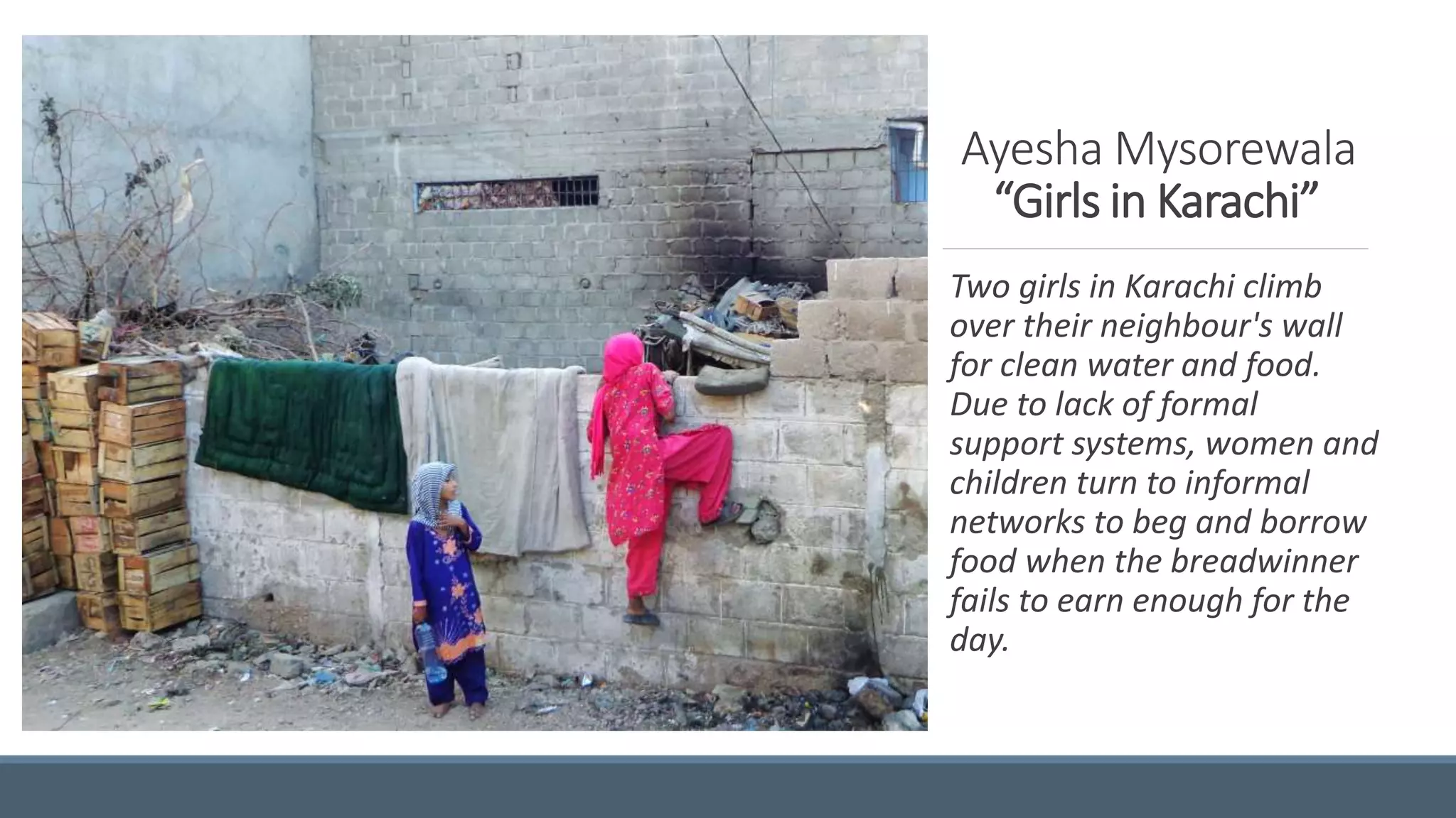 Ayesha Mysorewala
“Girls in Karachi”
Two girls in Karachi climb
over their neighbour's wall
for clean water and food.
Due to lack of formal
support systems, women and
children turn to informal
networks to beg and borrow
food when the breadwinner
fails to earn enough for the
day.
 