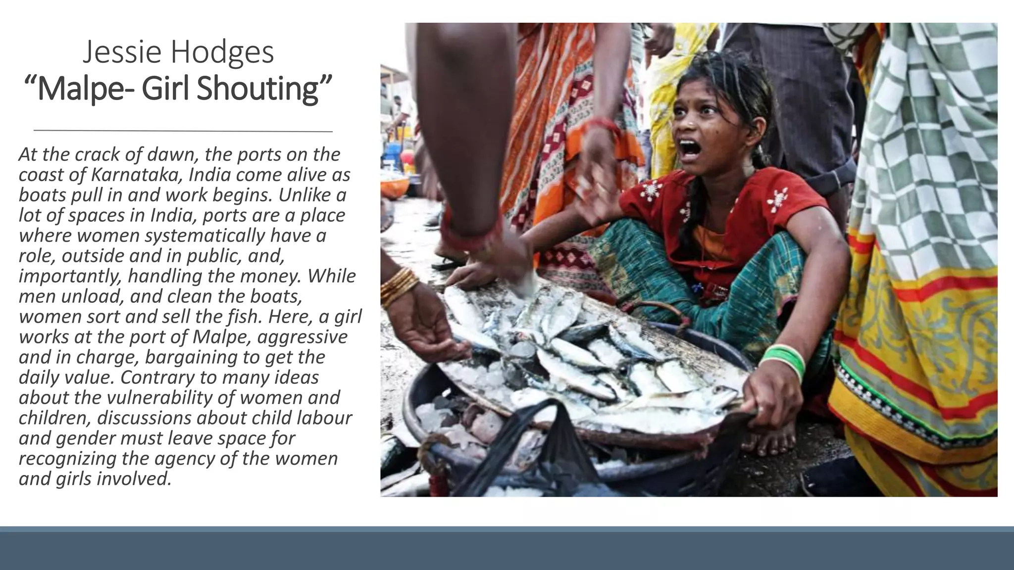 Jessie Hodges
“Malpe- Girl Shouting”
At the crack of dawn, the ports on the
coast of Karnataka, India come alive as
boats pull in and work begins. Unlike a
lot of spaces in India, ports are a place
where women systematically have a
role, outside and in public, and,
importantly, handling the money. While
men unload, and clean the boats,
women sort and sell the fish. Here, a girl
works at the port of Malpe, aggressive
and in charge, bargaining to get the
daily value. Contrary to many ideas
about the vulnerability of women and
children, discussions about child labour
and gender must leave space for
recognizing the agency of the women
and girls involved.
 
