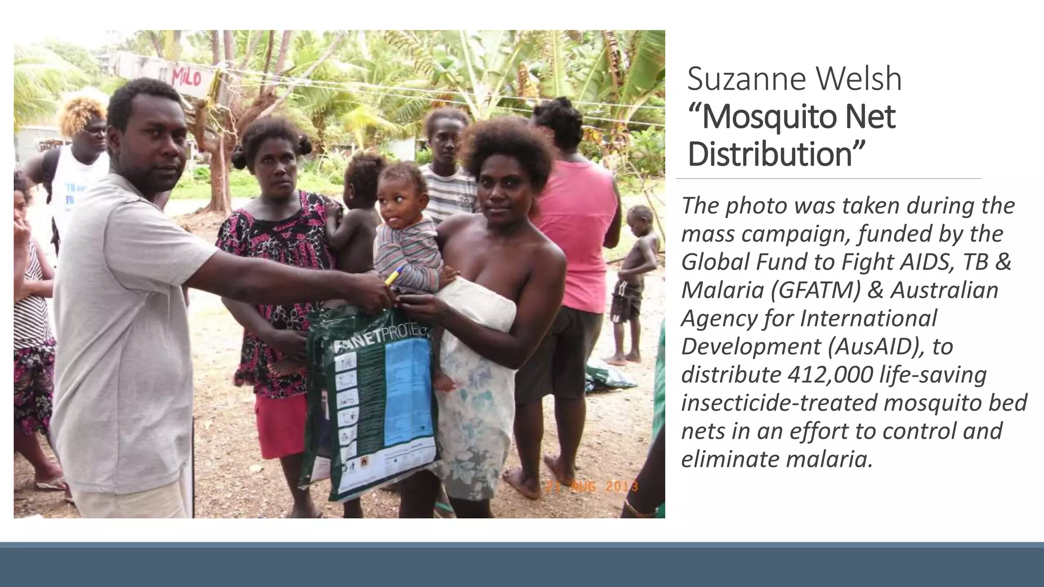 Suzanne Welsh
“Mosquito Net
Distribution”
The photo was taken during the
mass campaign, funded by the
Global Fund to Fight AIDS, TB &
Malaria (GFATM) & Australian
Agency for International
Development (AusAID), to
distribute 412,000 life-saving
insecticide-treated mosquito bed
nets in an effort to control and
eliminate malaria.
 