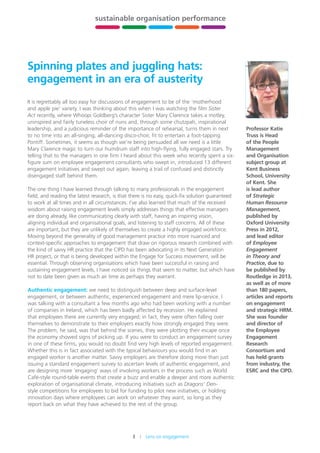 3    Lens on engagement
stewardship,
leadership
and governance
building
HR capability
sustainable organisation performance
future-fit
organisations
xxx xxx
Spinning plates and juggling hats:
engagement in an era of austerity
It is regrettably all too easy for discussions of engagement to be of the ‘motherhood
and apple pie’ variety. I was thinking about this when I was watching the film Sister
Act recently, where Whoopi Goldberg’s character Sister Mary Clarence takes a motley,
uninspired and fairly tuneless choir of nuns and, through some chutzpah, inspirational
leadership, and a judicious reminder of the importance of rehearsal, turns them in next
to no time into an all-singing, all-dancing disco-choir, fit to entertain a foot-tapping
Pontiff. Sometimes, it seems as though we’re being persuaded all we need is a little
Mary Clarence magic to turn our humdrum staff into high-flying, fully engaged stars. Try
telling that to the managers in one firm I heard about this week who recently spent a six-
figure sum on employee engagement consultants who swept in, introduced 13 different
engagement initiatives and swept out again, leaving a trail of confused and distinctly
disengaged staff behind them.
The one thing I have learned through talking to many professionals in the engagement
field, and reading the latest research, is that there is no easy, quick-fix solution guaranteed
to work at all times and in all circumstances. I’ve also learned that much of the received
wisdom about raising engagement levels simply addresses things that effective managers
are doing already, like communicating clearly with staff, having an inspiring vision,
aligning individual and organisational goals, and listening to staff concerns. All of these
are important, but they are unlikely of themselves to create a highly engaged workforce.
Moving beyond the generality of good management practice into more nuanced and
context-specific approaches to engagement that draw on rigorous research combined with
the kind of savvy HR practice that the CIPD has been advocating in its Next Generation
HR project, or that is being developed within the Engage for Success movement, will be
essential. Through observing organisations which have been successful in raising and
sustaining engagement levels, I have noticed six things that seem to matter, but which have
not to date been given as much air time as perhaps they warrant.
Authentic engagement: we need to distinguish between deep and surface-level
engagement, or between authentic, experienced engagement and mere lip-service. I
was talking with a consultant a few months ago who had been working with a number
of companies in Ireland, which has been badly affected by recession. He explained
that employees there are currently very engaged; in fact, they were often falling over
themselves to demonstrate to their employers exactly how strongly engaged they were.
The problem, he said, was that behind the scenes, they were plotting their escape once
the economy showed signs of picking up. If you were to conduct an engagement survey
in one of these firms, you would no doubt find very high levels of reported engagement.
Whether this is in fact associated with the typical behaviours you would find in an
engaged worker is another matter. Savvy employers are therefore doing more than just
issuing a standard engagement survey to ascertain levels of authentic engagement, and
are designing more ‘engaging’ ways of involving workers in the process such as World
Café-style round-table events that create a buzz and enable a deeper and more authentic
exploration of organisational climate, introducing initiatives such as Dragons’ Den-
style competitions for employees to bid for funding to pilot new initiatives, or holding
innovation days where employees can work on whatever they want, so long as they
report back on what they have achieved to the rest of the group.
Professor Katie
Truss is Head
of the People
Management
and Organisation
subject group at
Kent Business
School, University
of Kent. She
is lead author
of Strategic
Human Resource
Management,
published by
Oxford University
Press in 2012,
and lead editor
of Employee
Engagement
in Theory and
Practice, due to
be published by
Routledge in 2013,
as well as of more
than 180 papers,
articles and reports
on engagement
and strategic HRM.
She was founder
and director of
the Employee
Engagement
Research
Consortium and
has held grants
from industry, the
ESRC and the CIPD.
 