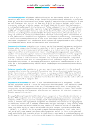 4    Lens on engagement
stewardship,
leadership
and governance
building
HR capability
sustainable organisation performance
future-fit
organisations
xxx xxx
Distributed engagement: engagement needs to be distributed; it is not something imposed ‘from on high’ on
the willing or, even worse, the unwilling, workers. Successful organisations share the responsibility for engagement
widely, and not just amongst managers, but often via a network of ‘engagement champions’ drawn from all areas
and levels. Engagement is not ‘done to’, but ‘done with’. To do this well requires a significant level of trust and
empowerment on the part of both line managers and HR staff. Linked with this point is the critical importance
of creating effective alliances with other functional areas. We hear a lot about the need for HR managers	to work
effectively with chief executives, and the importance of aligning HR strategies with corporate strategies (Truss et
al 2012). We hear a lot less about the need to work well with the other functions such as marketing, finance or
operations, and yet if engagement is to be embedded throughout the organisation, HR has to collaborate very
closely with professionals in these areas and demonstrate a thorough understanding of their aims and needs. As
an aside, when I speak at conferences about engagement, I find myself talking with marketing, customer service
or internal communications professionals just as often as with HR managers. Other professionals are taking a very
keen interest in engagement, and it is vital that HR retains its place at the engagement table in order to bring to
bear its expertise in aligning people and strategy and to avoid being sidelined.
Engagement architecture: organisations need to avoid a one-size-fits-all approach to engagement and, instead,
develop a holistic engagement architecture that enables them to flex their approach to fit the needs of different
constituencies. Not everyone needs or wants to know everything or be involved in everything; making sound
judgements about how to construct a coherent, inclusive yet well-targeted strategic approach is essential to the
repertoire of the successful engagement professional. Allied to this is the rarely discussed point that engagement
strategies may well need to extend beyond the boundaries of the organisation. While the push for public and
third sector employers to work in collaborative networks is being increasingly embedded within UK legislation
(Truss 2012), firms in all sectors work in a wide range of value chains, partnerships and joint ventures as well as
with suppliers and customers. The performance of any individual organisation is therefore dependent on that of
others, and so any engagement strategy needs to consider how employees within partner organisations can also
be engaged.
Designing engaging jobs: job design has for many years been the poor relation within the HRM family and
is rarely considered amongst the repertoire of HR professional roles. Yet, countless research studies have shown
that it is the work we do on a daily basis that is the source of our engagement (Kahn 1990, Shantz et al 2012).
Dan Pink’s fascinating book on motivation, Drive, reminds us that human beings are motivated by three things:
autonomy, mastery and purpose. Ensuring that we maximise these three dimensions within the work we offer will
give us more opportunity to engage our staff.
Engagement vs involvement: we need a lot more clarity about what we mean by ‘engagement’. Too often,
the word ‘engagement’ is used as a catch-all that simply means ‘good management’. This is apparent if you look
through the items in many engagement surveys which bundle together constructs such as management style,
communication, vision and involvement as a single measure of engagement levels. As Professor David Guest has
noted, this enhances the risk of engagement being dismissed as a management fad, rather than embraced as a
distinctive approach in its own right.
One way of addressing this point is to differentiate between engagement on the one hand, and involvement on
the other. While engagement refers to the individual’s orientation towards their job, involvement concerns their
relationship with the employer as a whole. ‘Zoned out’ staff are those neither engaged nor involved, while the
‘revved up’ employees score highly on both engagement and involvement. The ‘switched on’ are highly engaged
but not involved, and the ‘tuned in’ are highly involved but not engaged. The dangers of having too many ‘zoned
out’ staff are probably fairly clear, but having too many ‘tuned in’ staff means that although lots of people are
having a say in what is going on, they are not necessarily engaged in their work. This can lead to having a lot
of staff with a lot to talk about, but not necessarily increasing their work-related effort. Equally, having a lot of
‘switched on’ staff is good because levels of work-related engagement are high, but the risk is that not enough
people are involved in wider organisational issues which will ultimately have a bearing on corporate performance and
overall engagement levels. Employers can therefore consider engagement and involvement as separate but related areas
 