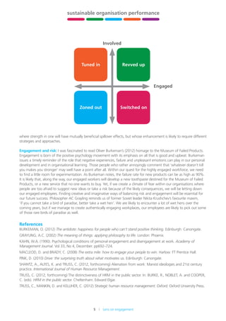 5    Lens on engagement
stewardship,
leadership
and governance
building
HR capability
sustainable organisation performance
future-fit
organisations
xxx xxx
where strength in one will have mutually beneficial spillover effects, but whose enhancement is likely to require different
strategies and approaches.
Engagement and risk: I was fascinated to read Oliver Burkeman’s (2012) homage to the Museum of Failed Products.
Engagement is born of the positive psychology movement with its emphasis on all that is good and upbeat. Burkeman
issues a timely reminder of the role that negative experiences, failure and unpleasant emotions can play in our personal
development and in organisational learning. Those people who rather annoyingly comment that ‘whatever doesn’t kill
you makes you stronger’ may well have a point after all. Within our quest for the highly engaged workforce, we need
to find a little room for experimentation. As Burkeman notes, the failure rate for new products can be as high as 90%.
It is likely that, along the way, our engaged workers will develop a new toothpaste destined for the Museum of Failed
Products, or a new service that no one wants to buy. Yet, if we create a climate of fear within our organisations where
people are too afraid to suggest new ideas or take a risk because of the likely consequences, we will be letting down
our engaged employees. Finding creative and imaginative ways of balancing risk and engagement will be essential for
our future success. Philosopher AC Grayling reminds us of former Soviet leader Nikita Krushchev’s favourite maxim,
‘if you cannot take a bird of paradise, better take a wet hen’. We are likely to encounter a lot of wet hens over the
coming years, but if we manage to create authentically engaging workplaces, our employees are likely to pick out some
of those rare birds of paradise as well.
References
BURKEMAN, O. (2012) The antidote: happiness for people who can’t stand positive thinking. Edinburgh: Canongate.
GRAYLING, A.C. (2002) The meaning of things: applying philosophy to life. London: Phoenix.
KAHN, W.A. (1990). Psychological conditions of personal engagement and disengagement at work. Academy of
Management Journal. Vol 33, No 4, December. pp692–724.
MACLEOD, D. and BRADY, C. (2008) The extra mile: how to engage your people to win. Harlow: FT Prentice Hall.
PINK, D. (2010) Drive: the surprising truth about what motivates us. Edinburgh: Canongate.
SHANTZ, A., ALFES, K. and TRUSS, C. (2012, forthcoming) Alienation from work: Marxist ideologies and 21st century
practice. International Journal of Human Resource Management.
TRUSS, C. (2012, forthcoming) The distinctiveness of HRM in the public sector. In: BURKE, R., NOBLET, A. and COOPER,
C. (eds). HRM in the public sector. Cheltenham: Edward Elgar.
TRUSS, C., MANKIN, D. and KELLIHER, C. (2012) Strategic human resource management. Oxford: Oxford University Press.
Engaged
Involved
Tuned in
Zoned out
Revved up
Switched on
 