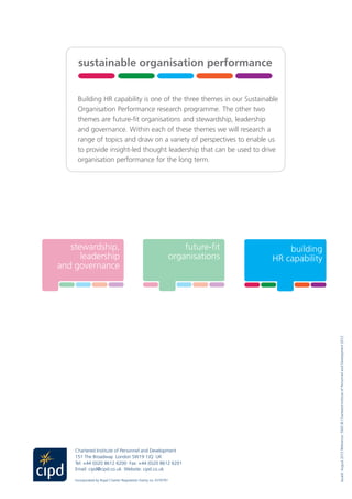 Chartered Institute of Personnel and Development
151 The Broadway London SW19 1JQ UK
Tel: +44 (0)20 8612 6200 Fax: +44 (0)20 8612 6201
Email: cipd@cipd.co.uk  Website: cipd.co.uk
Incorporated by Royal Charter Registered charity no.1079797
Building HR capability is one of the three themes in our Sustainable
Organisation Performance research programme. The other two
themes are future-fit organisations and stewardship, leadership
and governance. Within each of these themes we will research a
range of topics and draw on a variety of perspectives to enable us
to provide insight-led thought leadership that can be used to drive
organisation performance for the long term.
stewardship,
leadership
and governance
building
HR capability
sustainable organisation performance
future-fit
organisations
xxx xxx
Issued:August2012Reference:5942©CharteredInstituteofPersonnelandDevelopment2012
stewardship,
leadership
and governance
building
HR capability
sustainable organisation performance
future-fit
organisations
xxx xxx
stewardship,
leadership
and governance
ding
bility
sustainable organisation performance
future-fit
organisations
xxx xxx
ble
ion
nce
stew
le
and go
building
HR capability
susta
 